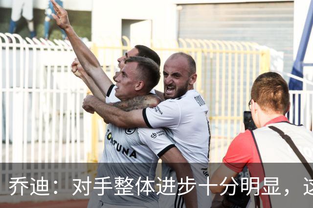 乔迪：对手整体进步十分明显，这场比赛也能检验我们的真实实力