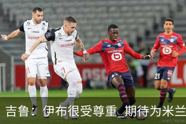 吉鲁：伊布很受尊重 期待为米兰取得伟大的成就